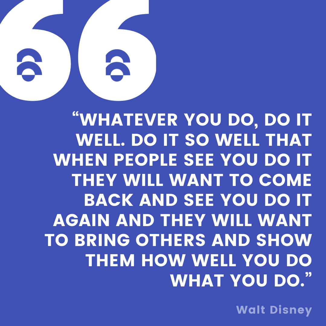 Whatever you do, do it well. Do it so well that when people see you do it they will want to come back and see you do it again and they will want to bring others and show them how well you do what you do.